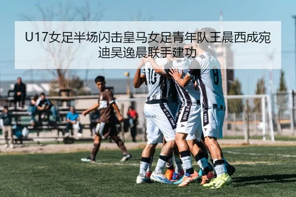 U17女足半场闪击皇马女足青年队王晨西成宛迪吴逸晨联手建功